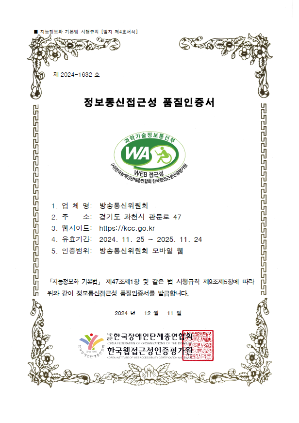 제 2024-1632 호 / 정보통신접근성 품질인증서 / 과학기술정보통신부 WA WEB 접근성 인증마크 / 1. 업체명 : 방송미디어통신위원회 / 2. 주소 : 경기도 과천시 관문로 47 / 3. 웹사이트 : https://kmcc.go.kr / 유효기간 : 2024. 11.25 ~ 2025. 11. 24 / 5. 인증범위 : 방송미디어통신위원회 모바일 웹 / 「지능정보화 기본법」 제47조제1항 및 같은 법 시행규칙 제9조제5항에 따라 위와 같이 정보통신접근성 품질인증서를 발급합니다. 2024년 12월 11일  / 한국장애인단체총연합회 / 한국웹접근성인증평가원