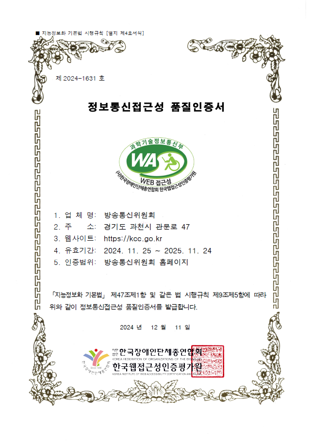 제 2024-1631 호 / 정보통신접근성 품질인증서 / 과학기술정보통신부 WA WEB 접근성 인증마크 / 1. 업체명 : 방송미디어통신위원회 / 2. 주소 : 경기도 과천시 관문로 47 / 3. 웹사이트 : https://kmcc.go.kr / 유효기간 : 2024. 11.25 ~ 2025. 11. 24 / 5. 인증범위 : 방송미디어통신위원회 홈페이지 / 「지능정보화 기본법」 제47조제1항 및 같은 법 시행규칙 제9조제5항에 따라 위와 같이 정보통신접근성 품질인증서를 발급합니다. 2024년 12월 11일  / 한국장애인단체총연합회 / 한국웹접근성인증평가원